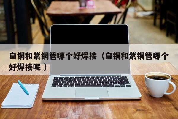 白銅和紫銅管哪個(gè)好焊接（白銅和紫銅管哪個(gè)好焊接呢 ）