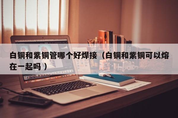白銅和紫銅管哪個(gè)好焊接（白銅和紫銅可以熔在一起嗎 ）