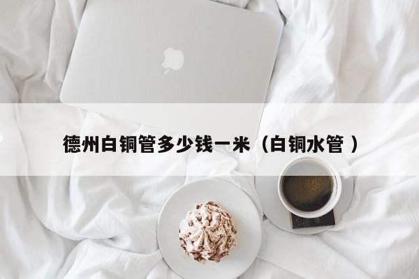 德州白銅管多少錢一米（白銅水管 ）